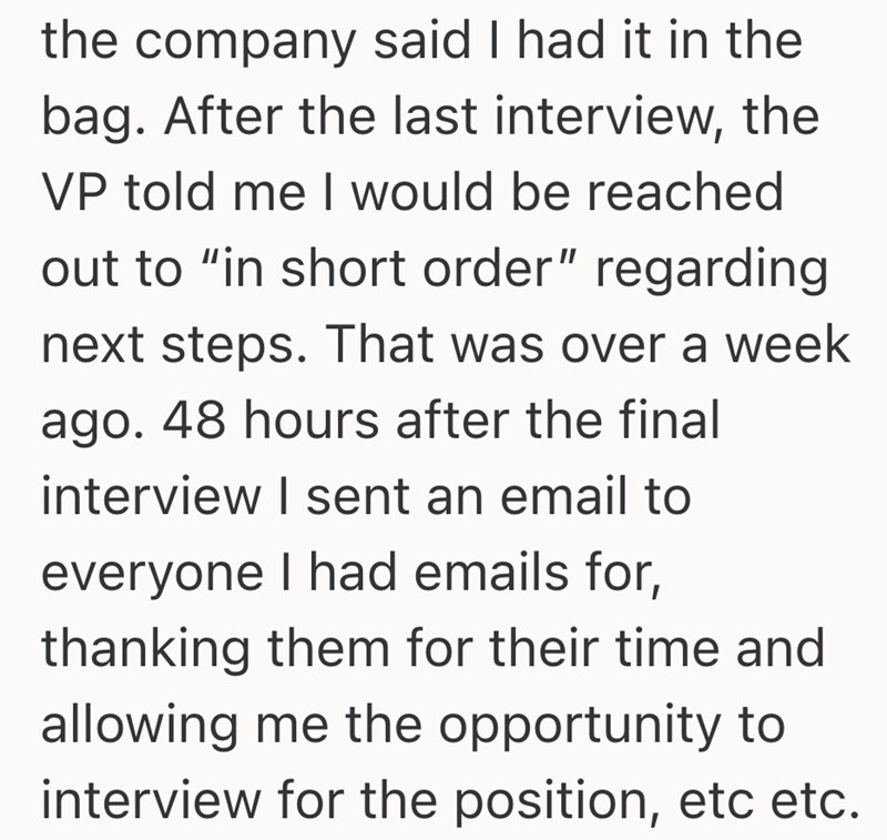 the company said I had it in the bag. After the last interview, the VP told me I would be reached out to "in short order" regarding next steps. That was over a week ago. 48 hours after the final interview I sent an email to everyone I had emails for, thanking them for their time and allowing me the opportunity to interview for the position, etc etc.