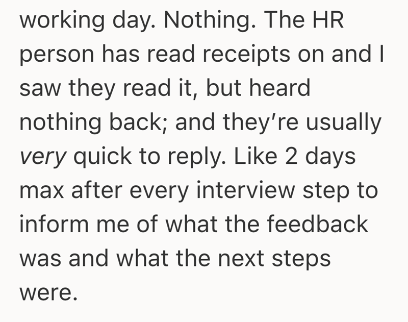 working day. Nothing. The HR person has read receipts on and I saw they read it, but heard nothing back; and they're usually very quick to reply. Like 2 days max after every interview step to inform me of what the feedback was and what the next steps were.