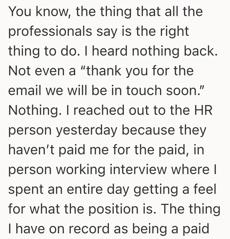 You know, the thing that all the professionals say is the right thing to do. I heard nothing back. Not even a "thank you for the email we will be in touch soon." Nothing. I reached out to the HR person yesterday because they haven't paid me for the paid, in person working interview where I spent an entire day getting a feel for what the position is. The thing I have on record as being a paid