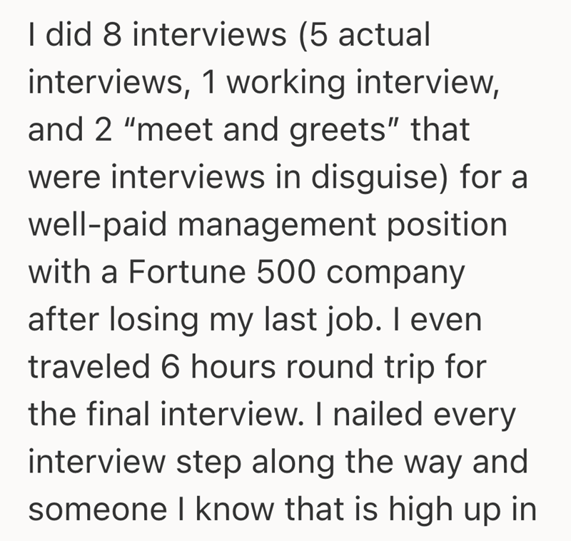 I did 8 interviews (5 actual interviews, 1 working interview, and 2 "meet and greets" that were interviews in disguise) for a well-paid management position with a Fortune 500 company after losing my last job. I even traveled 6 hours round trip for the final interview. I nailed every interview step along the way and someone I know that is high up in