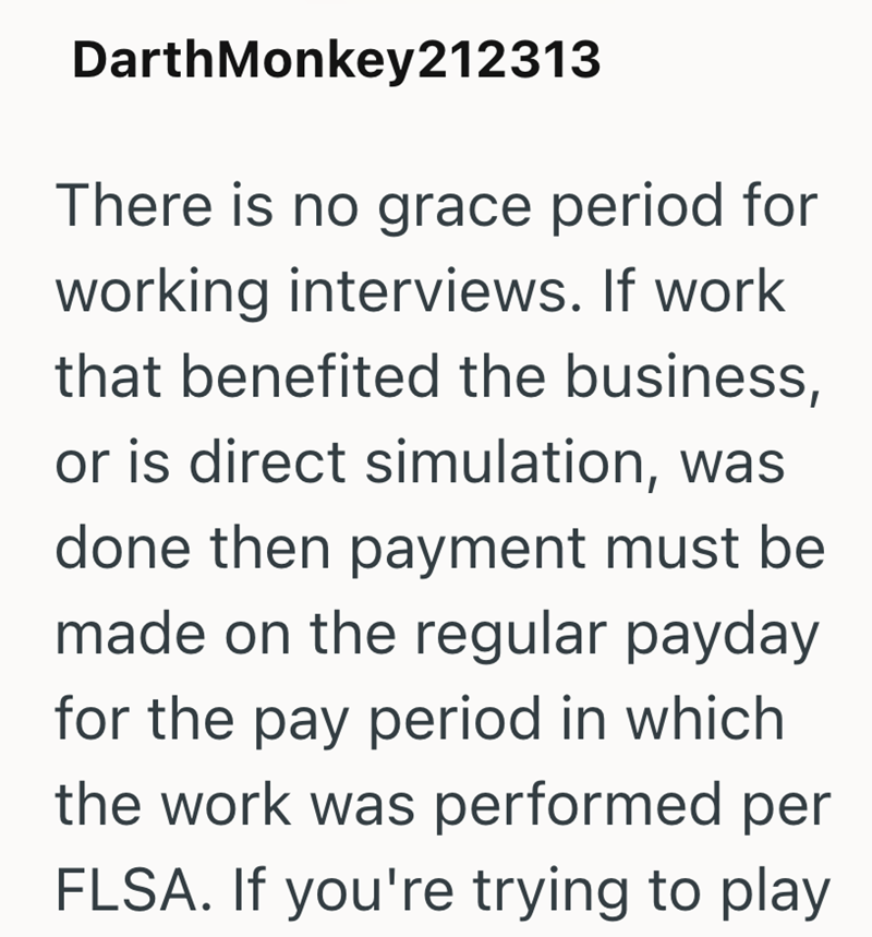 DarthMonkey212313 There is no grace period for working interviews. If work that benefited the business, or is direct simulation, was done then payment must be made on the regular payday for the pay period in which the work was performed per FLSA. If you're trying to play