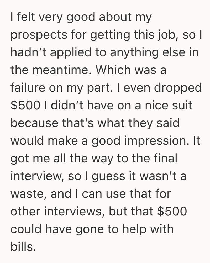 I felt very good about my prospects for getting this job, so I hadn't applied to anything else in the meantime. Which was a failure on my part. I even dropped $500 I didn't have on a nice suit because that's what they said would make a good impression. It got me all the way to the final interview, so I guess it wasn't a waste, and I can use that for other interviews, but that $500 could have gone to help with bills.