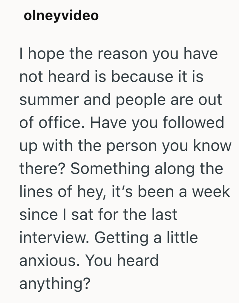 olneyvideo I hope the reason you have not heard is because it is summer and people are out of office. Have you followed up with the person you know there? Something along the lines of hey, it's been a week since I sat for the last interview. Getting a little anxious. You heard anything?