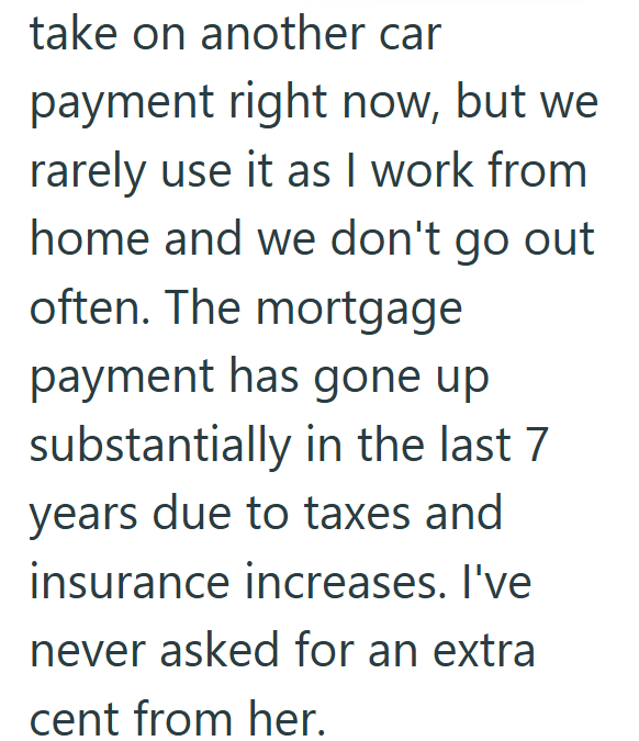 take on another car payment right now, but we rarely use it as I work from home and we don't go out often. The mortgage payment has gone up substantially in the last 7 years due to taxes and insurance increases. I've never asked for an extra cent from her.