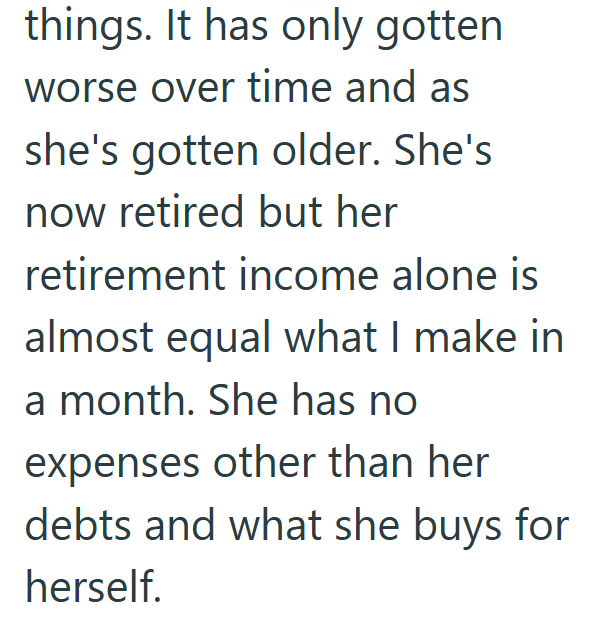 things. It has only gotten worse over time and as she's gotten older. She's now retired but her retirement income alone is almost equal what I make in a month. She has no expenses other than her debts and what she buys for herself.