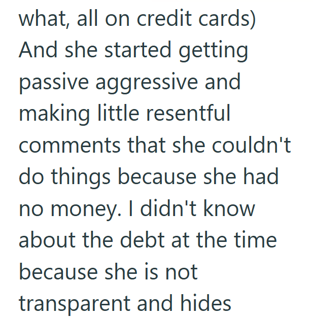 what, all on credit cards) And she started getting passive aggressive and making little resentful comments that she couldn't do things because she had no money. I didn't know about the debt at the time because she is not transparent and hides