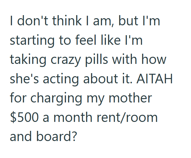 I don't think I am, but I'm starting to feel like I'm taking crazy pills with how she's acting about it. AITAH for charging my mother $500 a month rent/room and board?
