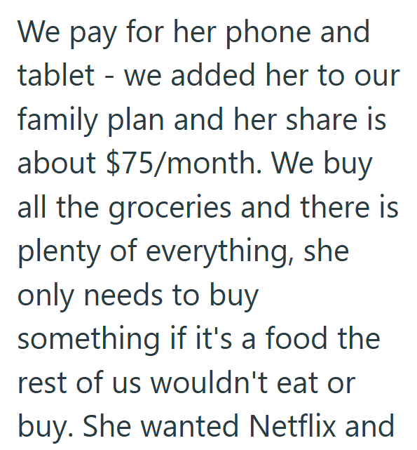 We pay for her phone and tablet we added her to our - family plan and her share is about $75/month. We buy all the groceries and there is plenty of everything, she only needs to buy something if it's a food the rest of us wouldn't eat or buy. She wanted Netflix and