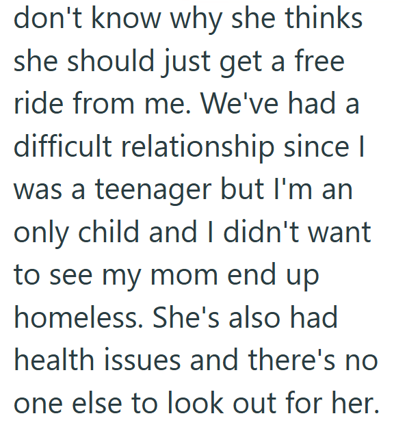 don't know why she thinks she should just get a free ride from me. We've had a difficult relationship since I was a teenager but I'm an only child and I didn't want to see my mom end up homeless. She's also had health issues and there's no one else to look out for her.