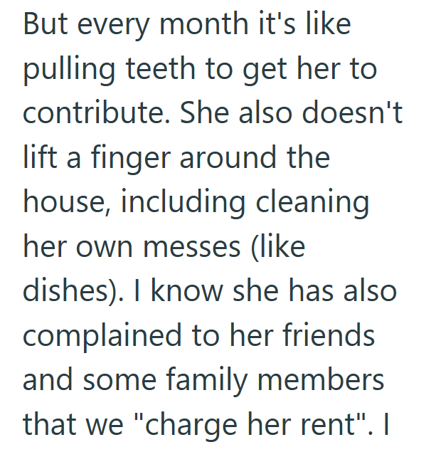 But every month it's like pulling teeth to get her to contribute. She also doesn't lift a finger around the house, including cleaning her own messes (like dishes). I know she has also complained to her friends and some family members that we "charge her rent". I
