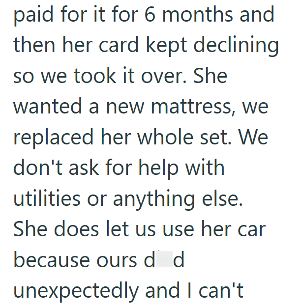 paid for it for 6 months and then her card kept declining so we took it over. She wanted a new mattress, we replaced her whole set. We don't ask for help with utilities or anything else. She does let us use her car because ours dd unexpectedly and I can't