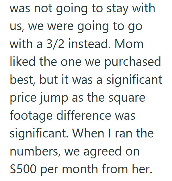 was not going to stay with us, we were going to go with a 3/2 instead. Mom liked the one we purchased best, but it was a significant price jump as the square footage difference was significant. When I ran the numbers, we agreed on $500 per month from her.