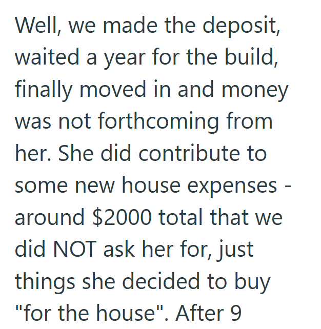 Well, we made the deposit, waited a year for the build, finally moved in and money was not forthcoming from her. She did contribute to some new house expenses around $2000 total that we did NOT ask her for, just things she decided to buy "for the house". After 9