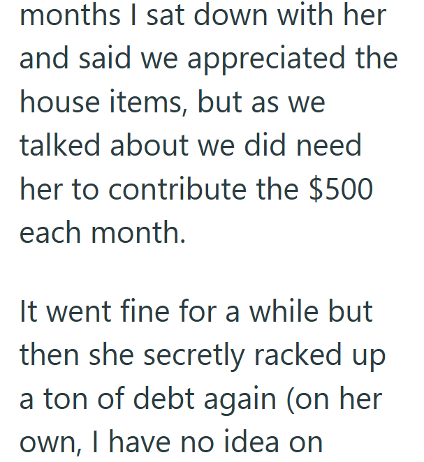 months I sat down with her and said we appreciated the house items, but as we talked about we did need her to contribute the $500 each month. It went fine for a while but then she secretly racked up a ton of debt again (on her own, I have no idea on