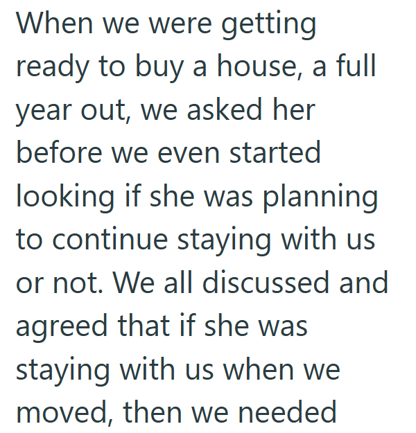 When we were getting ready to buy a house, a full year out, we asked her before we even started looking if she was planning to continue staying with us or not. We all discussed and agreed that if she was staying with us when we moved, then we needed