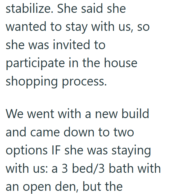 stabilize. She said she wanted to stay with us, so she was invited to participate in the house shopping process. We went with a new build and came down to two options IF she was staying with us: a 3 bed/3 bath with an open den, but the
