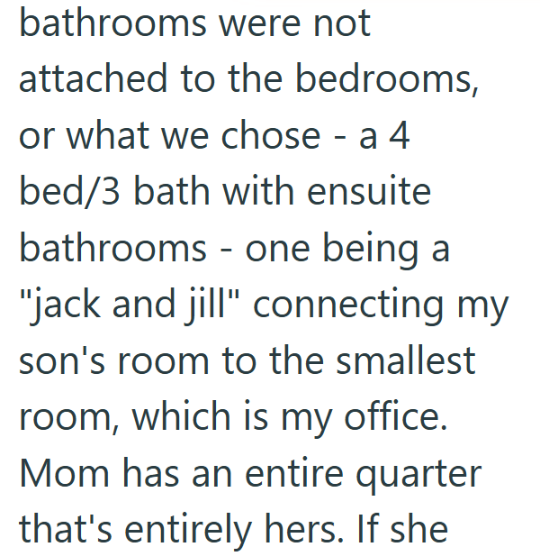 bathrooms were not attached to the bedrooms, or what we chose - a 4 bed/3 bath with ensuite bathrooms - one being a "jack and jill" connecting my son's room to the smallest room, which is my office. Mom has an entire quarter that's entirely hers. If she