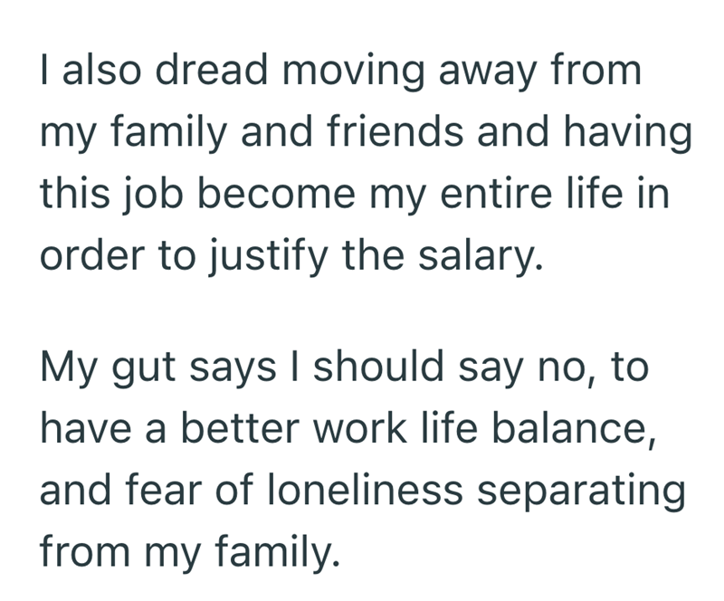 I also dread moving away from my family and friends and having this job become my entire life in order to justify the salary. My gut says I should say no, to have a better work life balance, and fear of loneliness separating from my family.