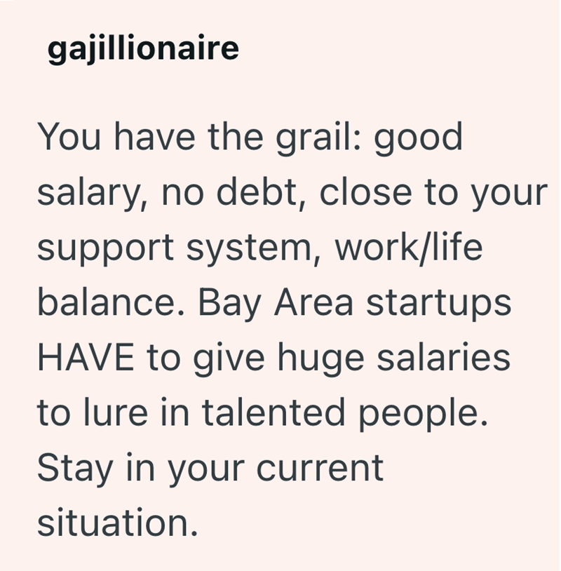 gajillionaire You have the grail: good salary, no debt, close to your support system, work/life balance. Bay Area startups HAVE to give huge salaries to lure in talented people. Stay in your current situation.