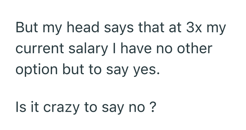 But my head says that at 3x my current salary I have no other option but to say yes. Is it crazy to say no?