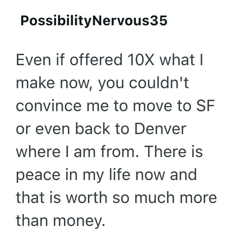 PossibilityNervous35 Even if offered 10X what I make now, you couldn't convince me to move to SF or even back to Denver where I am from. There is peace in my life now and that is worth so much more than money.