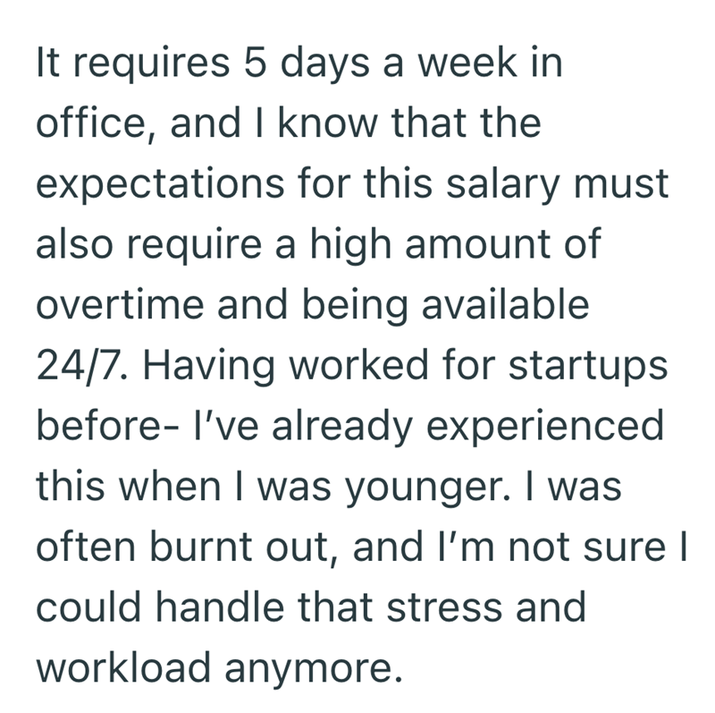 It requires 5 days a week in office, and I know that the expectations for this salary must also require a high amount of overtime and being available 24/7. Having worked for startups before- I've already experienced this when I was younger. I was often burnt out, and I'm not sure I could handle that stress and workload anymore.