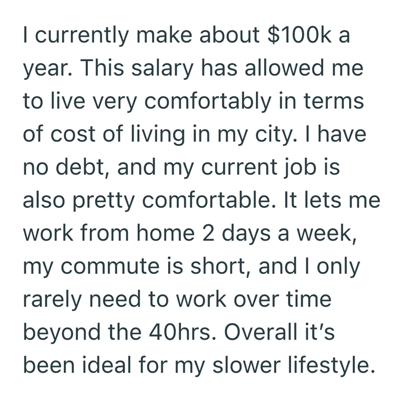 I currently make about $100k a year. This salary has allowed me to live very comfortably in terms of cost of living in my city. I have no debt, and my current job is also pretty comfortable. It lets me work from home 2 days a week, my commute is short, and I only rarely need to work over time beyond the 40hrs. Overall it's been ideal for my slower lifestyle.