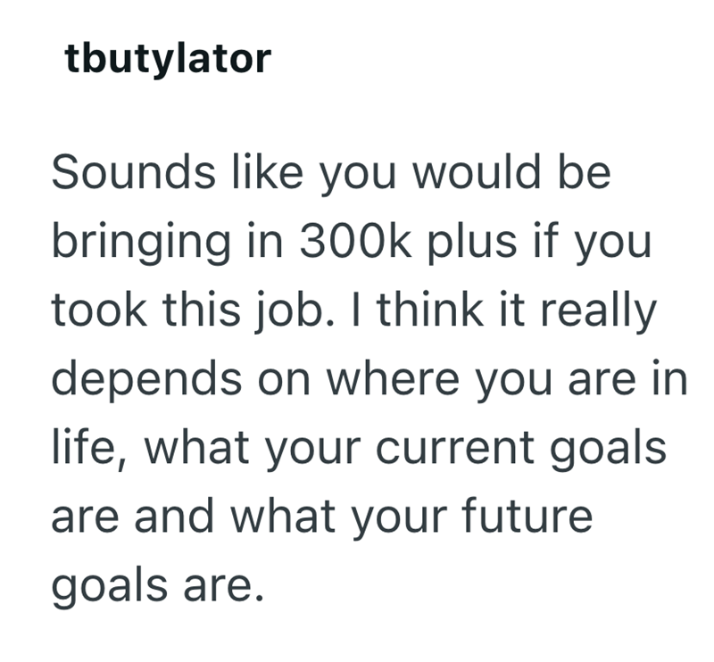 tbutylator Sounds like you would be bringing in 300k plus if you took this job. I think it really depends on where you are in life, what your current goals are and what your future goals are.