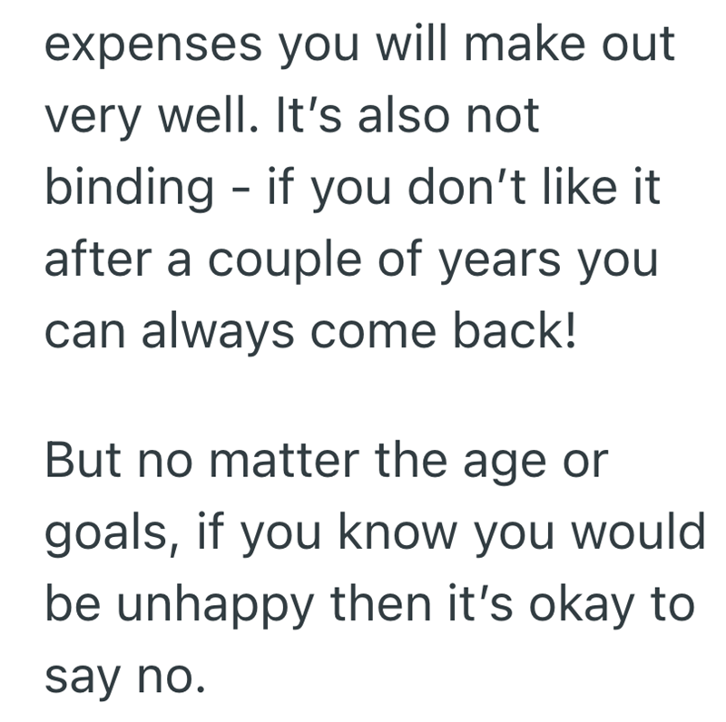 expenses you will make out very well. It's also not binding - if you don't like it after a couple of years you can always come back! But no matter the age or goals, if you know you would be unhappy then it's okay to say no.