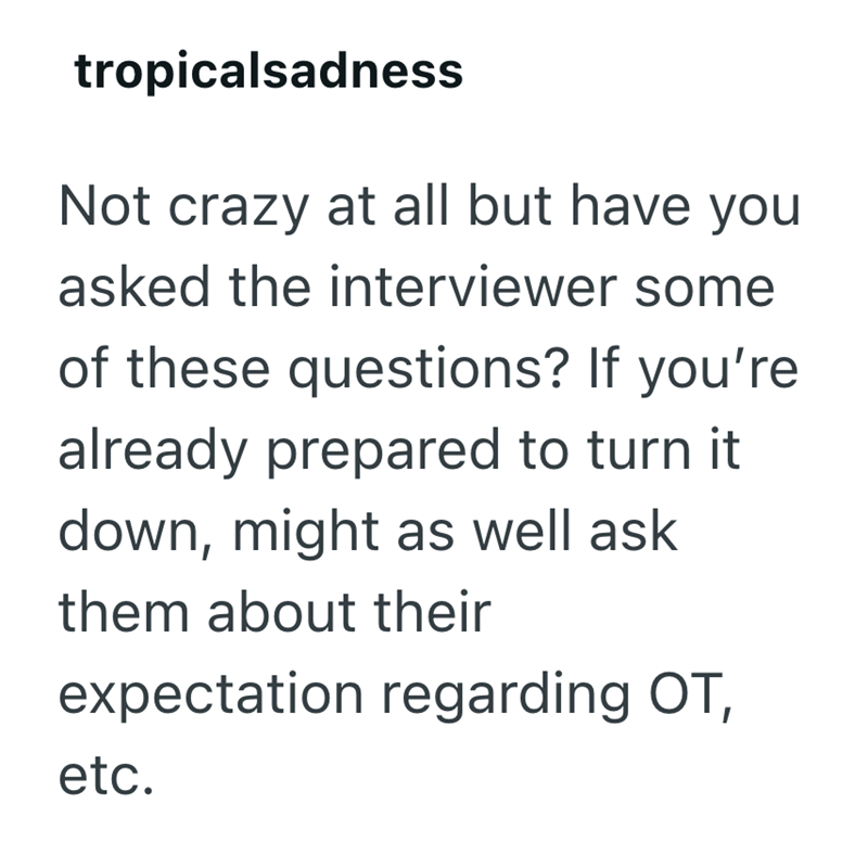 tropicalsadness Not crazy at all but have you asked the interviewer some of these questions? If you're already prepared to turn it down, might as well ask them about their expectation regarding OT, etc.