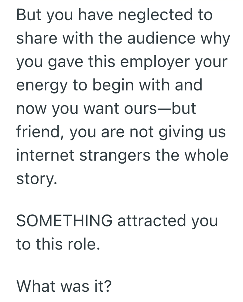 But you have neglected to share with the audience why you gave this employer your energy to begin with and now you want ours-but friend, you are not giving us internet strangers the whole story. SOMETHING attracted you to this role. What was it?