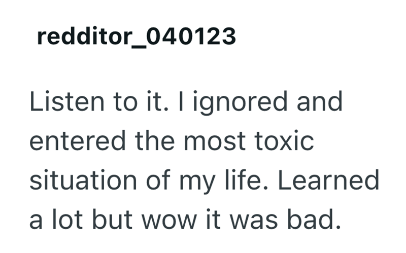 redditor_040123 Listen to it. I ignored and entered the most toxic situation of my life. Learned a lot but wow it was bad.