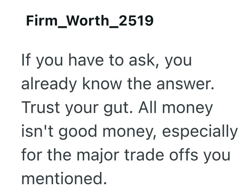 Firm Worth_2519 If you have to ask, you already know the answer. Trust your gut. All money isn't good money, especially for the major trade offs you mentioned.