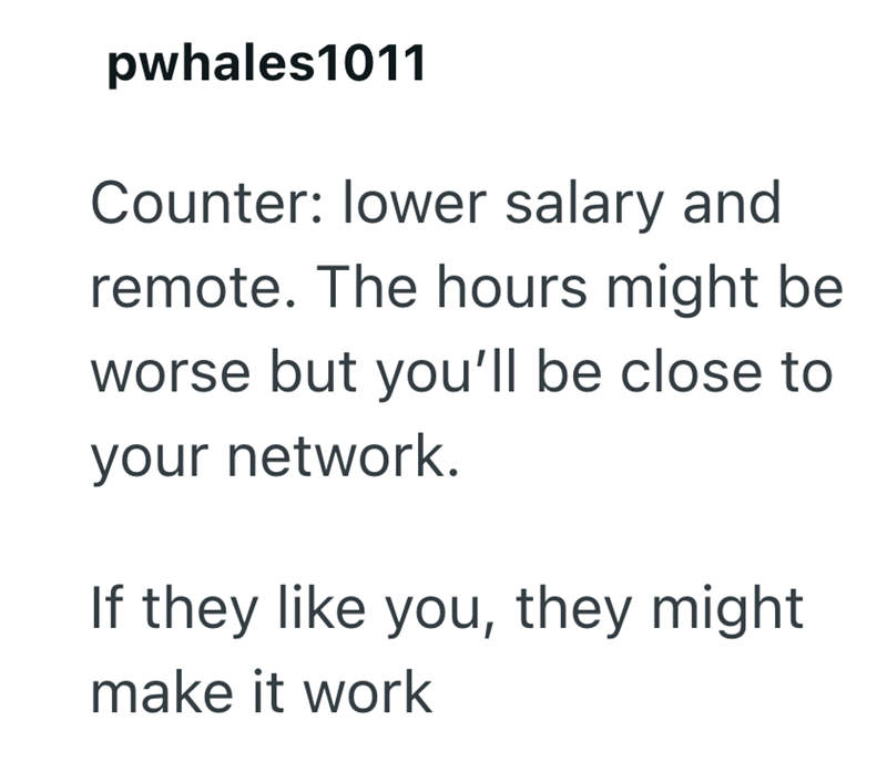 pwhales1011 Counter: lower salary and remote. The hours might be worse but you'll be close to your network. If they like you, they might make it work