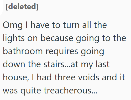 [deleted] Omg I have to turn all the lights on because going to the bathroom requires going down the stairs...at my last house, I had three voids and it was quite treacherous...