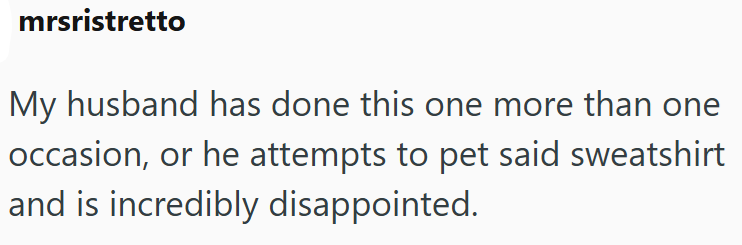 mrsristretto My husband has done this one more than one occasion, or he attempts to pet said sweatshirt and is incredibly disappointed.