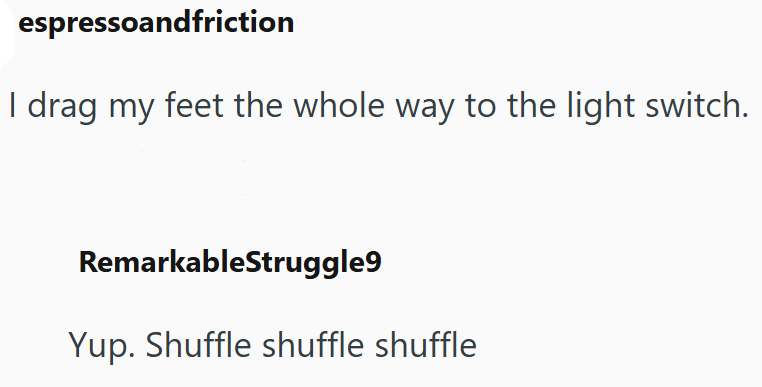 espressoandfriction I drag my feet the whole way to the light switch. RemarkableStruggle9 Yup. Shuffle shuffle shuffle