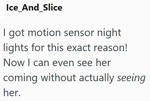 Ice_And_Slice I got motion sensor night lights for this exact reason! Now I can even see her coming without actually seeing her.