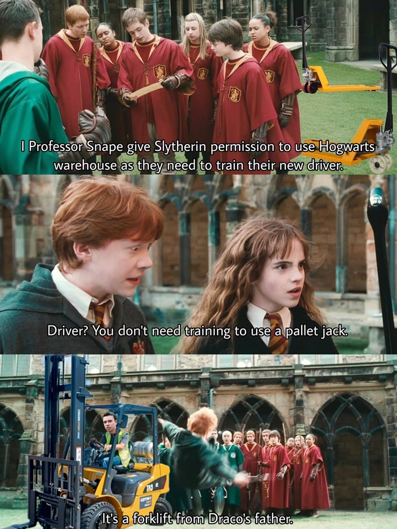 | Professor Snape give Slytherin permission to use Hogwarts warehouse as they need to train their new driver. Driver? You don't need training to use a pallet jack. TAG It's a forklift from Draco's father.