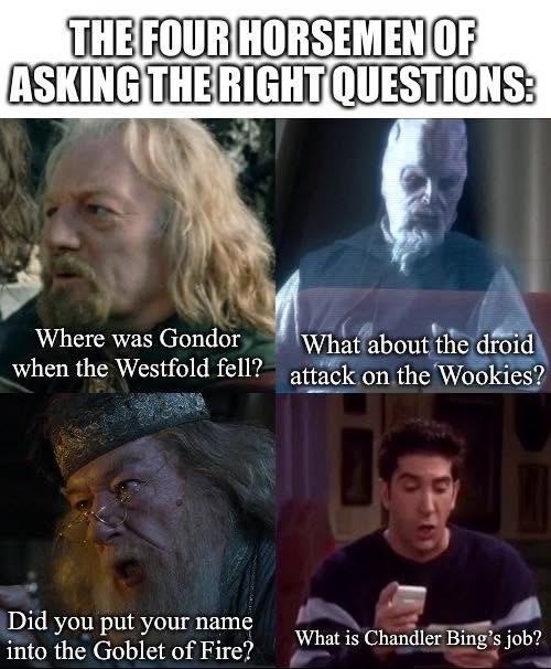 THE FOUR HORSEMEN OF ASKING THE RIGHT QUESTIONS: Where was Gondor when the Westfold fell? What about the droid attack on the Wookies? Did you put your name into the Goblet of Fire? What is Chandler Bing's job?