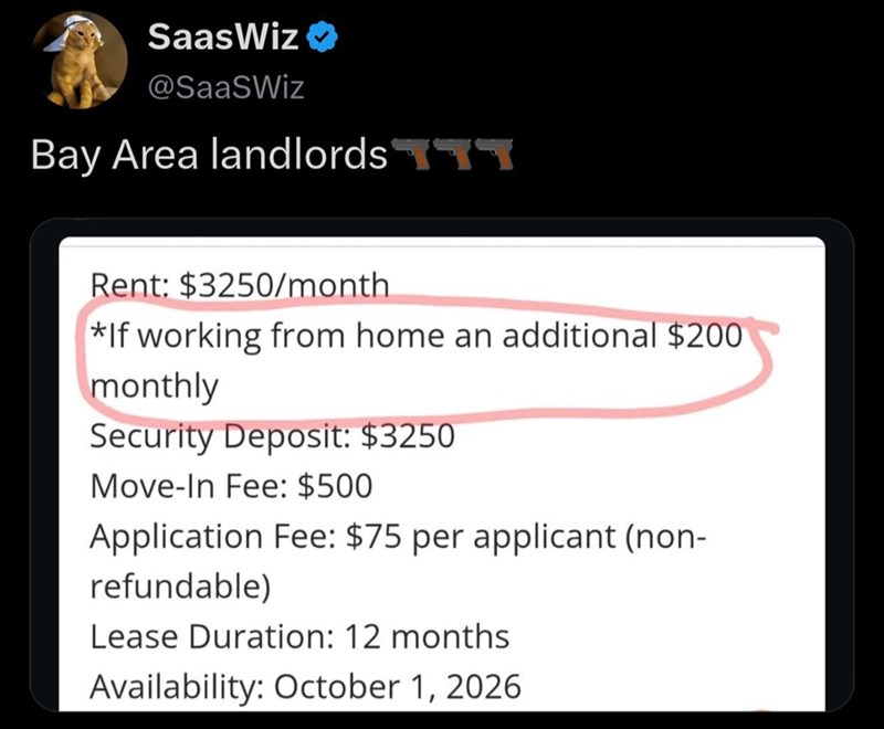SaasWiz⭑ @SaaSWiz Bay Area landlordsTT Rent: $3250/month *If working from home an additional $200 monthly Security Deposit: $3250 Move-In Fee: $500 Application Fee: $75 per applicant (non- refundable) Lease Duration: 12 months Availability: October 1, 2026.