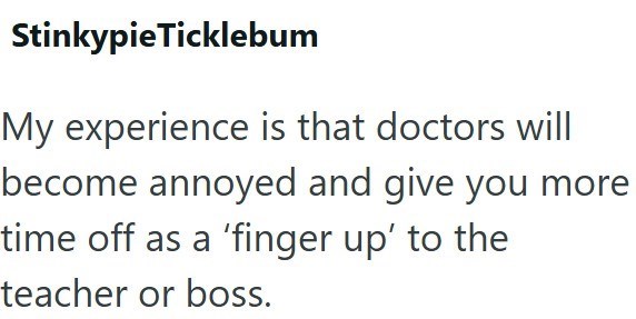 StinkypieTicklebum My experience is that doctors will become annoyed and give you more time off as a 'finger up' to the teacher or boss.
