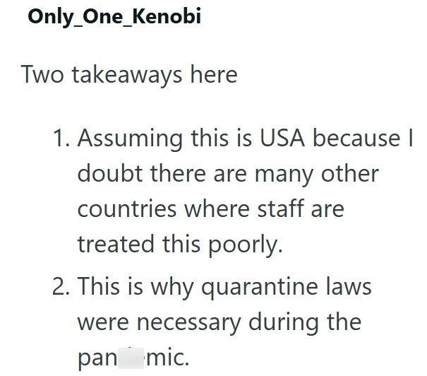 Only One_Kenobi Two takeaways here 1. Assuming this is USA because I doubt there are many other countries where staff are treated this poorly. 2. This is why quarantine laws were necessary during the pan mic.
