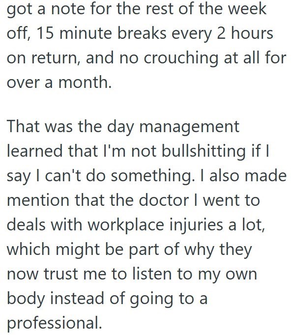 got a note for the rest of the week off, 15 minute breaks every 2 hours on return, and no crouching at all for over a month. That was the day management learned that I'm not bullshitting if I say I can't do something. I also made mention that the doctor I went to deals with workplace injuries a lot, which might be part of why they now trust me to listen to my own body instead of going to a professional.