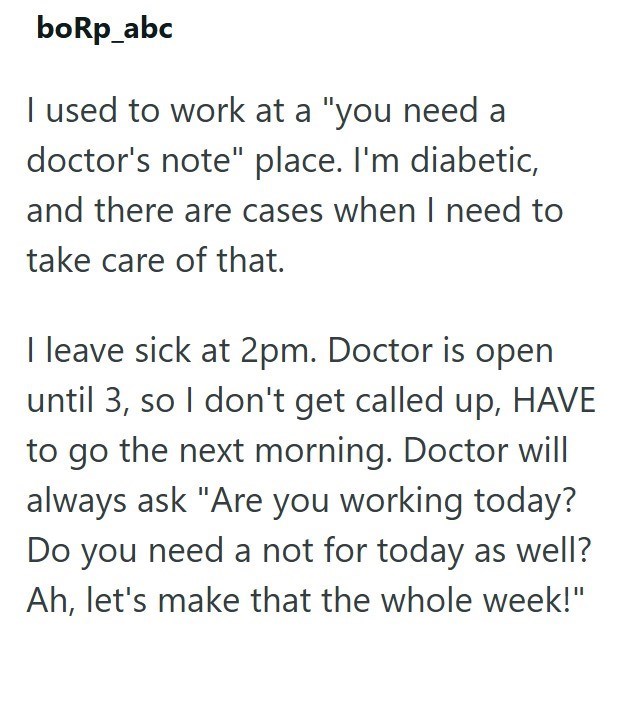 boRp_abc I used to work at a "you need a doctor's note" place. I'm diabetic, and there are cases when I need to take care of that. I leave sick at 2pm. Doctor is open until 3, so I don't get called up, HAVE to go the next morning. Doctor will always ask "Are you working today? Do you need a not for today as well? Ah, let's make that the whole week!"