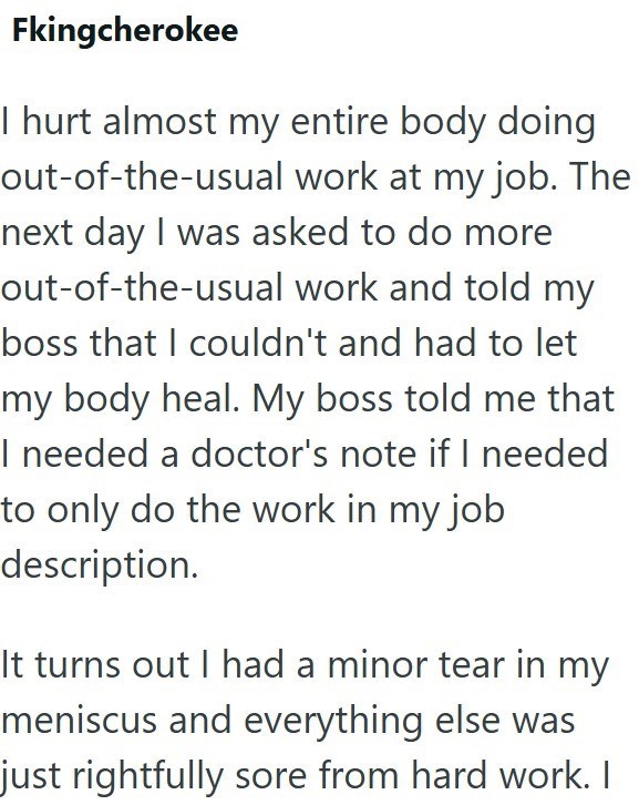Fkingcherokee I hurt almost my entire body doing out-of-the-usual work at my job. The next day I was asked to do more out-of-the-usual work and told my boss that I couldn't and had to let my body heal. My boss told me that I needed a doctor's note if I needed to only do the work in my job description. It turns out I had a minor tear in my meniscus and everything else was just rightfully sore from hard work. I