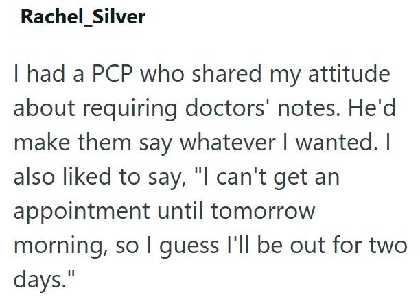 Rachel Silver I had a PCP who shared my attitude about requiring doctors' notes. He'd make them say whatever I wanted. I also liked to say, "I can't get an appointment until tomorrow morning, so I guess I'll be out for two days."