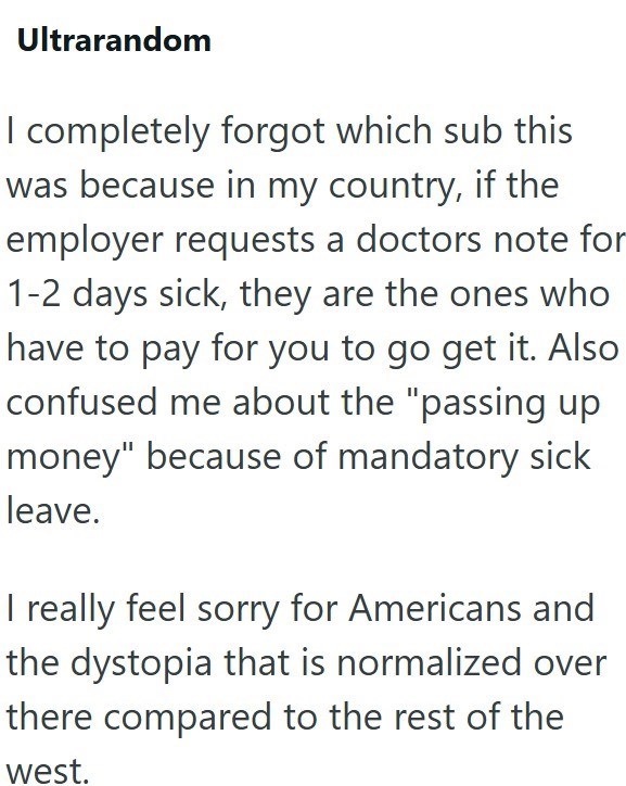 Ultrarandom I completely forgot which sub this was because in my country, if the employer requests a doctors note for 1-2 days sick, they are the ones who have to pay for you to go get it. Also confused me about the "passing up money" because of mandatory sick leave. I really feel sorry for Americans and the dystopia that is normalized over there compared to the rest of the west.
