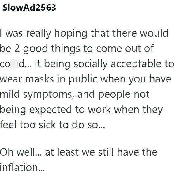 SlowAd2563 I was really hoping that there would be 2 good things to come out of co id... it being socially acceptable to wear masks in public when you have mild symptoms, and people not being expected to work when they feel too sick to do so... Oh well... at least we still have the inflation...