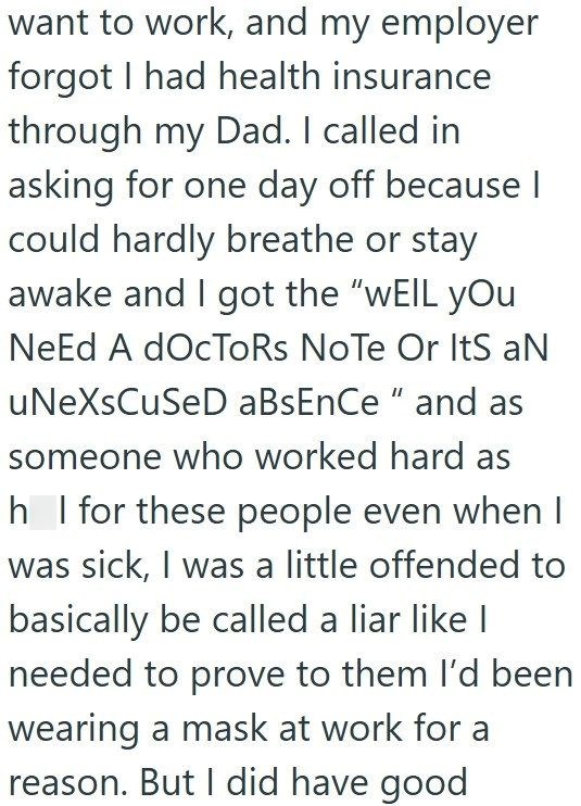 want to work, and my employer forgot I had health insurance through my Dad. I called in asking for one day off because | could hardly breathe or stay awake and I got the "WEIL you Need A docToRs Note Or Its aN uNeXsCuSeD aBsEnCe" and as someone who worked hard as h_l for these people even when I was sick, I was a little offended to basically be called a liar like I needed to prove to them I'd been wearing a mask at work for a reason. But I did have good